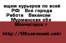 ищем курьеров по всей РФ - Все города Работа » Вакансии   . Мурманская обл.,Мончегорск г.